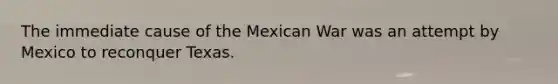 The immediate cause of the Mexican War was an attempt by Mexico to reconquer Texas.