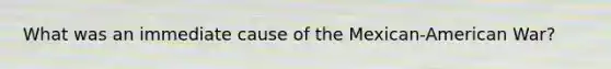 What was an immediate cause of the Mexican-American War?