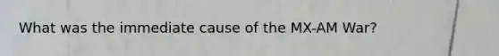What was the immediate cause of the MX-AM War?