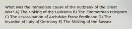 What was the immediate cause of the outbreak of the Great War? A) The sinking of the Lusitania B) The Zimmerman telegram C) The assassination of Archduke Franz Ferdinand D) The invasion of Italy of Germany E) The Sinking of the Sussex