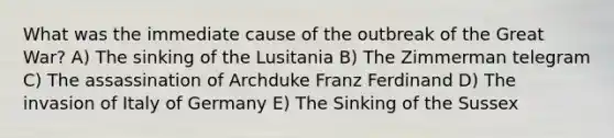 What was the immediate cause of the outbreak of the Great War? A) The sinking of the Lusitania B) The Zimmerman telegram C) The assassination of Archduke Franz Ferdinand D) The invasion of Italy of Germany E) The Sinking of the Sussex