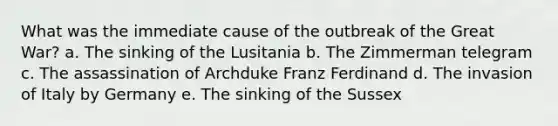 What was the immediate cause of the outbreak of the Great War? a. The sinking of the Lusitania b. The Zimmerman telegram c. The assassination of Archduke Franz Ferdinand d. The invasion of Italy by Germany e. The sinking of the Sussex