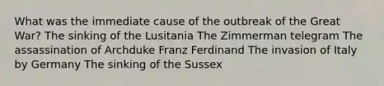 What was the immediate cause of the outbreak of the Great War? The sinking of the Lusitania The Zimmerman telegram The assassination of Archduke Franz Ferdinand The invasion of Italy by Germany The sinking of the Sussex