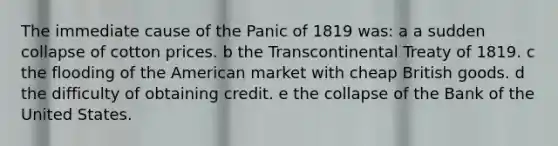 The immediate cause of the Panic of 1819 was: a a sudden collapse of cotton prices. b the Transcontinental Treaty of 1819. c the flooding of the American market with cheap British goods. d the difficulty of obtaining credit. e the collapse of the Bank of the United States.