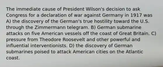 The immediate cause of President Wilson's decision to ask Congress for a declaration of war against Germany in 1917 was A) the discovery of the German's true hostility toward the U.S. through the Zimmermann telegram. B) German submarine attacks on five American vessels off the coast of Great Britain. C) pressure from Theodore Roosevelt and other powerful and influential interventionists. D) the discovery of German submarines poised to attack American cities on the Atlantic coast.