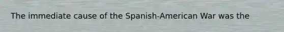 The immediate cause of the Spanish-American War was the