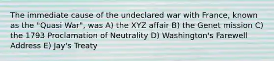 The immediate cause of the undeclared war with France, known as the "Quasi War", was A) the XYZ affair B) the Genet mission C) the 1793 Proclamation of Neutrality D) Washington's Farewell Address E) Jay's Treaty