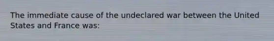 The immediate cause of the undeclared war between the United States and France was: