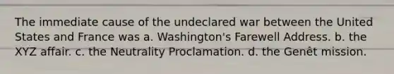 The immediate cause of the undeclared war between the United States and France was a. Washington's Farewell Address. b. the XYZ affair. c. the Neutrality Proclamation. d. the Genêt mission.