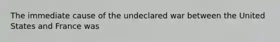 The immediate cause of the undeclared war between the United States and France was