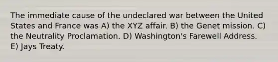 The immediate cause of the undeclared war between the United States and France was A) the XYZ affair. B) the Genet mission. C) the Neutrality Proclamation. D) Washington's Farewell Address. E) Jays Treaty.