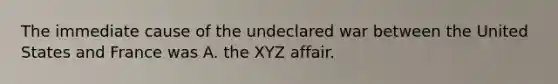 The immediate cause of the undeclared war between the United States and France was A. the XYZ affair.