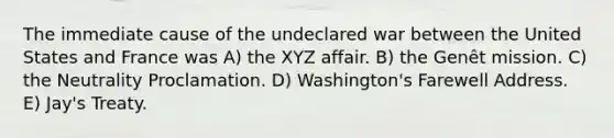 The immediate cause of the undeclared war between the United States and France was A) the XYZ affair. B) the Genêt mission. C) the Neutrality Proclamation. D) Washington's Farewell Address. E) Jay's Treaty.