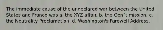 The immediate cause of the undeclared war between the United States and France was a. the XYZ affair. b. the Genˆt mission. c. the Neutrality Proclamation. d. Washington's Farewell Address.