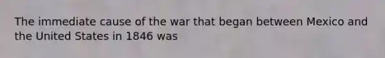 The immediate cause of the war that began between Mexico and the United States in 1846 was