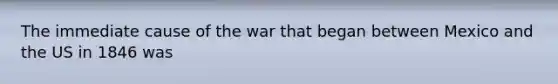 The immediate cause of the war that began between Mexico and the US in 1846 was