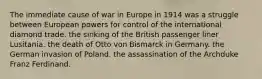 The immediate cause of war in Europe in 1914 was a struggle between European powers for control of the international diamond trade. the sinking of the British passenger liner Lusitania. the death of Otto von Bismarck in Germany. the German invasion of Poland. the assassination of the Archduke Franz Ferdinand.