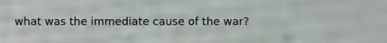 what was the immediate cause of the war?