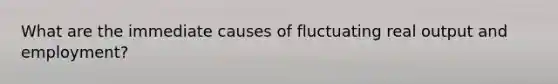 What are the immediate causes of fluctuating real output and employment?