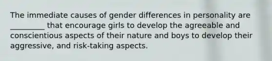 The immediate causes of gender differences in personality are _________ that encourage girls to develop the agreeable and conscientious aspects of their nature and boys to develop their aggressive, and risk-taking aspects.