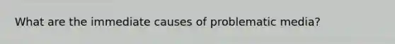 What are the immediate causes of problematic media?