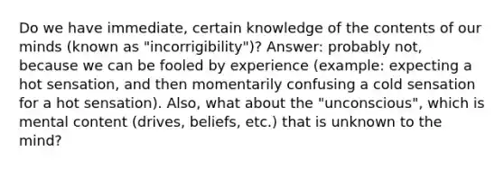 Do we have immediate, certain knowledge of the contents of our minds (known as "incorrigibility")? Answer: probably not, because we can be fooled by experience (example: expecting a hot sensation, and then momentarily confusing a cold sensation for a hot sensation). Also, what about the "unconscious", which is mental content (drives, beliefs, etc.) that is unknown to the mind?