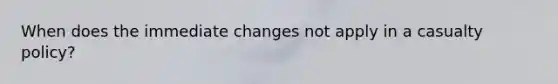 When does the immediate changes not apply in a casualty policy?