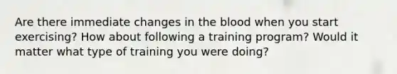 Are there immediate changes in the blood when you start exercising? How about following a training program? Would it matter what type of training you were doing?