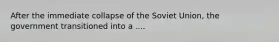 After the immediate collapse of the Soviet Union, the government transitioned into a ....