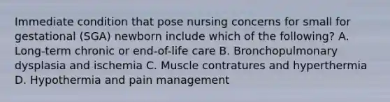 Immediate condition that pose nursing concerns for small for gestational (SGA) newborn include which of the following? A. Long-term chronic or end-of-life care B. Bronchopulmonary dysplasia and ischemia C. Muscle contratures and hyperthermia D. Hypothermia and pain management