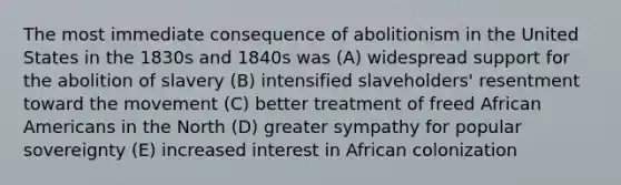 The most immediate consequence of abolitionism in the United States in the 1830s and 1840s was (A) widespread support for the abolition of slavery (B) intensified slaveholders' resentment toward the movement (C) better treatment of freed African Americans in the North (D) greater sympathy for popular sovereignty (E) increased interest in African colonization