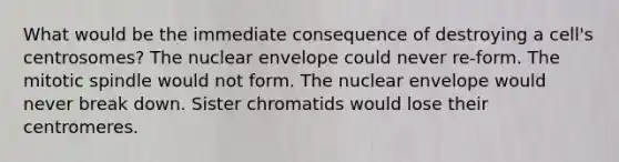 What would be the immediate consequence of destroying a cell's centrosomes? The nuclear envelope could never re-form. The mitotic spindle would not form. The nuclear envelope would never break down. Sister chromatids would lose their centromeres.