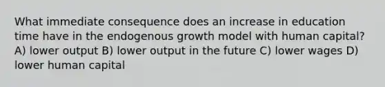 What immediate consequence does an increase in education time have in the endogenous growth model with human capital? A) lower output B) lower output in the future C) lower wages D) lower human capital