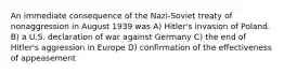 An immediate consequence of the Nazi-Soviet treaty of nonaggression in August 1939 was A) Hitler's invasion of Poland. B) a U.S. declaration of war against Germany C) the end of Hitler's aggression in Europe D) confirmation of the effectiveness of appeasement