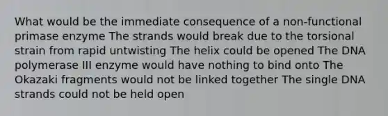 What would be the immediate consequence of a non-functional primase enzyme The strands would break due to the torsional strain from rapid untwisting The helix could be opened The DNA polymerase III enzyme would have nothing to bind onto The Okazaki fragments would not be linked together The single DNA strands could not be held open