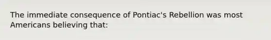 The immediate consequence of Pontiac's Rebellion was most Americans believing that: