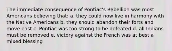 The immediate consequence of Pontiac's Rebellion was most Americans believing that: a. they could now live in harmony with the Native Americans b. they should abandon their forts and move east c. Pontiac was too strong to be defeated d. all Indians must be removed e. victory against the French was at best a mixed blessing