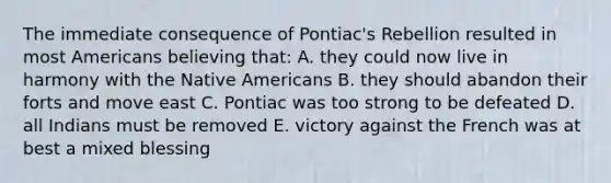 The immediate consequence of Pontiac's Rebellion resulted in most Americans believing that: A. they could now live in harmony with the Native Americans B. they should abandon their forts and move east C. Pontiac was too strong to be defeated D. all Indians must be removed E. victory against the French was at best a mixed blessing