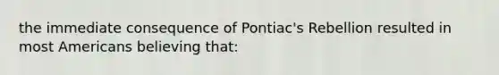 the immediate consequence of Pontiac's Rebellion resulted in most Americans believing that: