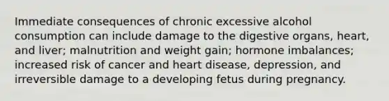 Immediate consequences of chronic excessive alcohol consumption can include damage to the digestive organs, heart, and liver; malnutrition and weight gain; hormone imbalances; increased risk of cancer and heart disease, depression, and irreversible damage to a developing fetus during pregnancy.