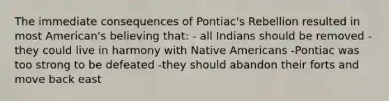 The immediate consequences of Pontiac's Rebellion resulted in most American's believing that: - all Indians should be removed - they could live in harmony with Native Americans -Pontiac was too strong to be defeated -they should abandon their forts and move back east