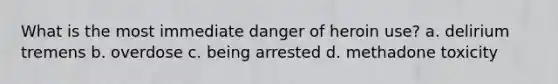 What is the most immediate danger of heroin use? a. delirium tremens b. overdose c. being arrested d. methadone toxicity