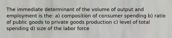 The immediate determinant of the volume of output and employment is the: a) composition of consumer spending b) ratio of public goods to private goods production c) level of total spending d) size of the labor force