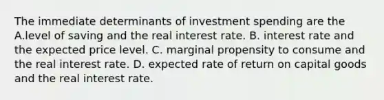 The immediate determinants of investment spending are the A.level of saving and the real interest rate. B. interest rate and the expected price level. C. marginal propensity to consume and the real interest rate. D. expected rate of return on capital goods and the real interest rate.