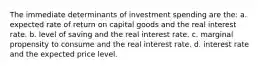 The immediate determinants of investment spending are the: a. expected rate of return on capital goods and the real interest rate. b. level of saving and the real interest rate. c. marginal propensity to consume and the real interest rate. d. interest rate and the expected price level.