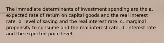 The immediate determinants of investment spending are the a. expected rate of return on capital goods and the real interest rate. b. level of saving and the real interest rate. c. marginal propensity to consume and the real interest rate. d. interest rate and the expected price level.