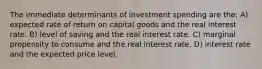 The immediate determinants of investment spending are the: A) expected rate of return on capital goods and the real interest rate. B) level of saving and the real interest rate. C) marginal propensity to consume and the real interest rate. D) interest rate and the expected price level.