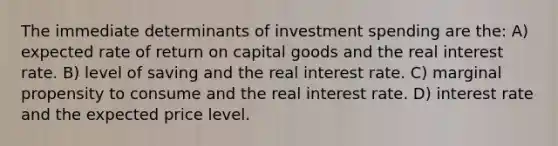 The immediate determinants of investment spending are the: A) expected rate of return on capital goods and the real interest rate. B) level of saving and the real interest rate. C) marginal propensity to consume and the real interest rate. D) interest rate and the expected price level.