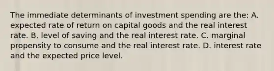 The immediate determinants of investment spending are the: A. expected rate of return on capital goods and the real interest rate. B. level of saving and the real interest rate. C. marginal propensity to consume and the real interest rate. D. interest rate and the expected price level.