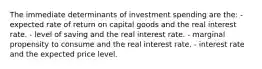 The immediate determinants of investment spending are the: - expected rate of return on capital goods and the real interest rate. - level of saving and the real interest rate. - marginal propensity to consume and the real interest rate. - interest rate and the expected price level.